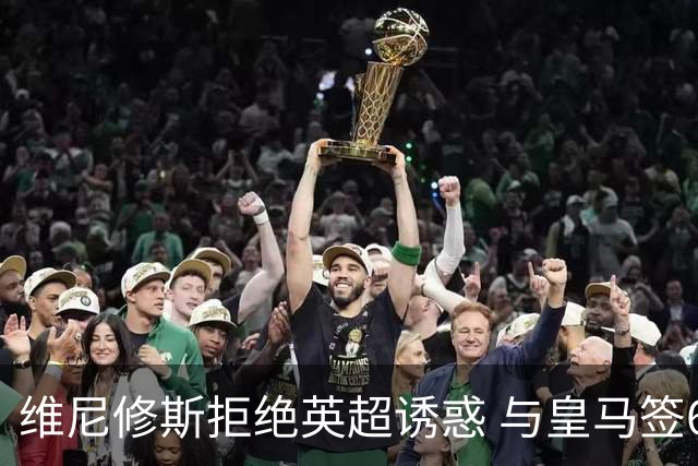 维尼修斯拒绝英超诱惑 与皇马签6年长约至2032